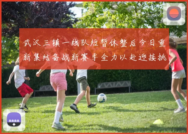 武汉三镇一线队短暂休整后今日重新集结备战新赛季全力以赴迎接挑战