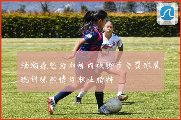 杨瀚森坚持加练内线脚步与罚球展现训练热情与职业精神