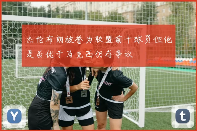 杰伦布朗被誉为联盟前十球员但他是否优于马克西仍存争议